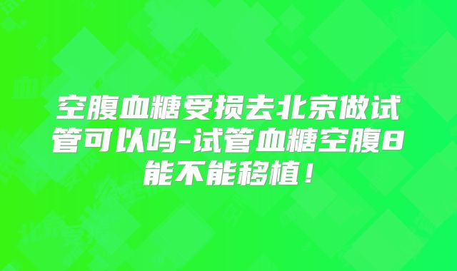 空腹血糖受损去北京做试管可以吗-试管血糖空腹8能不能移植！