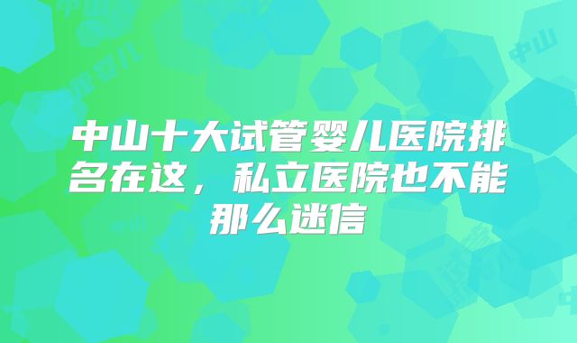 中山十大试管婴儿医院排名在这，私立医院也不能那么迷信