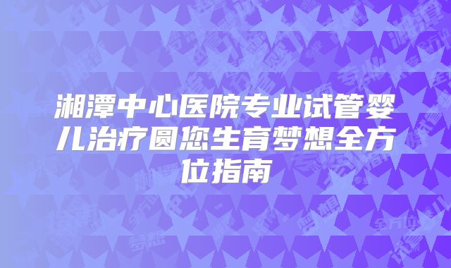 湘潭中心医院专业试管婴儿治疗圆您生育梦想全方位指南