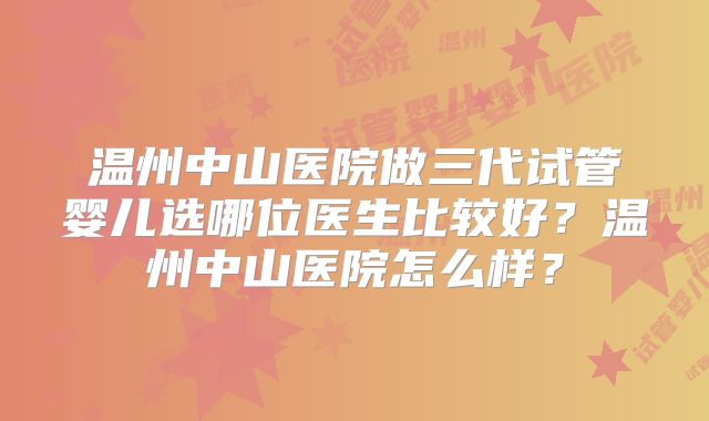 温州中山医院做三代试管婴儿选哪位医生比较好?温州中山医院怎么样?