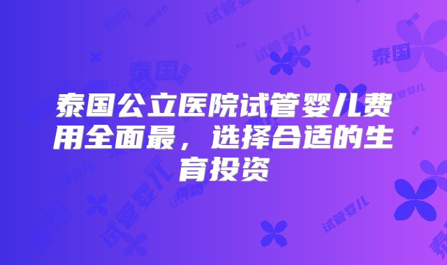 泰国公立医院试管婴儿费用全面最，选择合适的生育投资