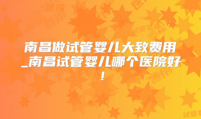 南昌做试管婴儿大致费用_南昌试管婴儿哪个医院好!