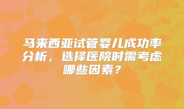 马来西亚试管婴儿成功率分析,选择医院时需考虑哪些因素?
