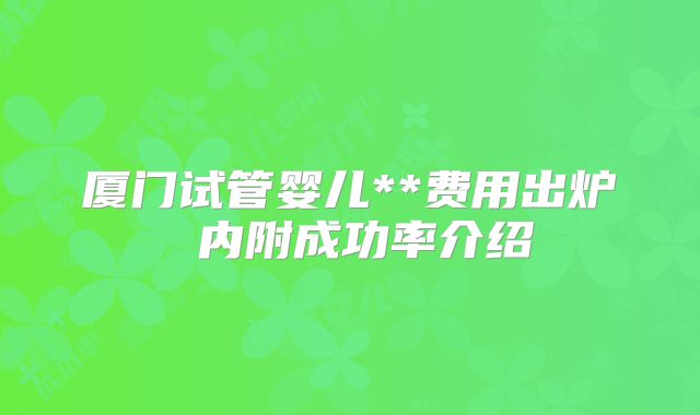 厦门试管婴儿**费用出炉 内附成功率介绍