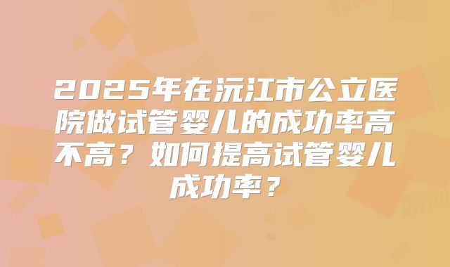 2025年在沅江市公立医院做试管婴儿的成功率高不高?如何提高试管婴儿成功率?