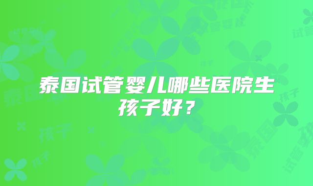 泰国试管婴儿哪些医院生孩子好?