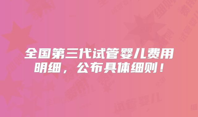 全国第三代试管婴儿费用明细，公布具体细则！