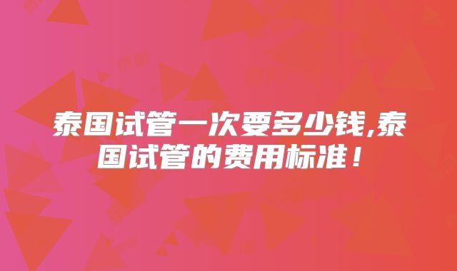泰国试管一次要多少钱,泰国试管的费用标准!