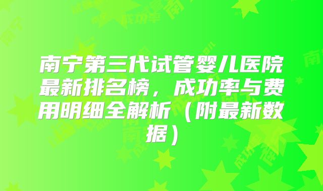 南宁第三代试管婴儿医院最新排名榜，成功率与费用明细全解析（附最新数据）