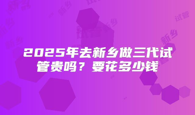 2025年去新乡做三代试管贵吗?要花多少钱