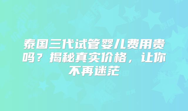 泰国三代试管婴儿费用贵吗？揭秘真实价格，让你不再迷茫