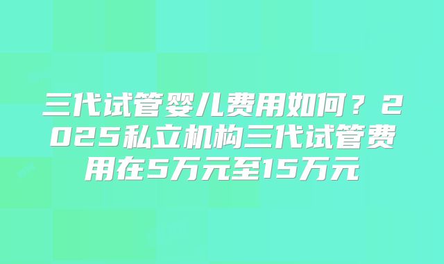 三代试管婴儿费用如何?2025私立机构三代试管费用在5万元至15万元