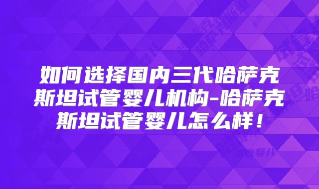 如何选择国内三代哈萨克斯坦试管婴儿机构-哈萨克斯坦试管婴儿怎么样！
