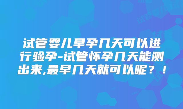 试管婴儿早孕几天可以进行验孕-试管怀孕几天能测出来,最早几天就可以呢？！