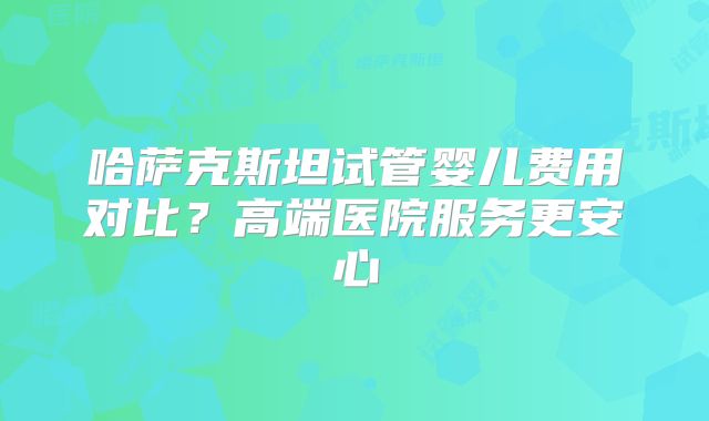 哈萨克斯坦试管婴儿费用对比?高端医院服务更安心