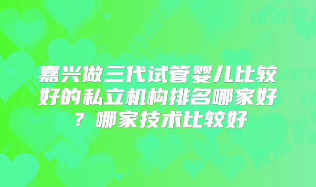 嘉兴做三代试管婴儿比较好的私立机构排名哪家好？哪家技术比较好