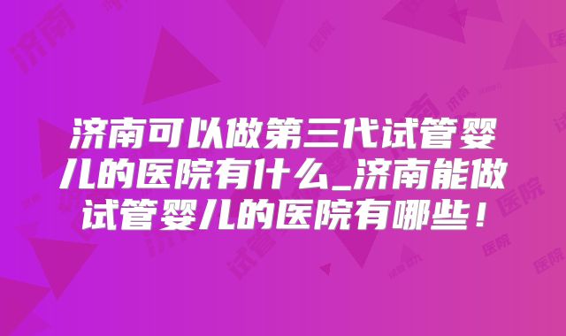 济南可以做第三代试管婴儿的医院有什么_济南能做试管婴儿的医院有哪些!