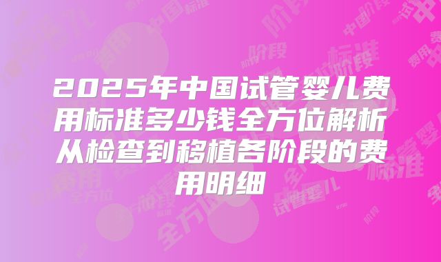 2025年中国试管婴儿费用标准多少钱全方位解析从检查到移植各阶段的费用明细