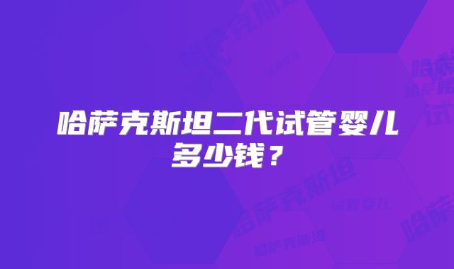 哈萨克斯坦二代试管婴儿多少钱?