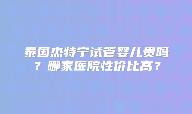 泰国杰特宁试管婴儿贵吗？哪家医院性价比高？