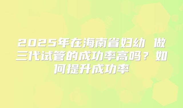 2025年在海南省妇幼 做三代试管的成功率高吗?如何提升成功率