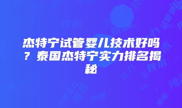 杰特宁试管婴儿技术好吗？泰国杰特宁实力排名揭秘