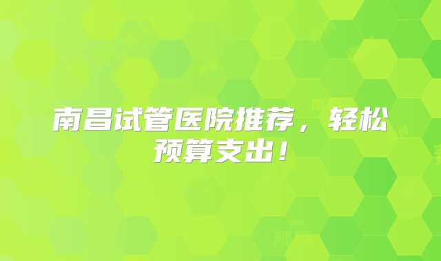 南昌试管医院推荐，轻松预算支出！