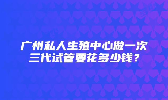 广州私人生殖中心做一次三代试管要花多少钱？