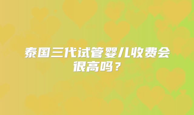 泰国三代试管婴儿收费会很高吗?