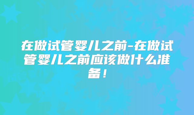 在做试管婴儿之前-在做试管婴儿之前应该做什么准备！