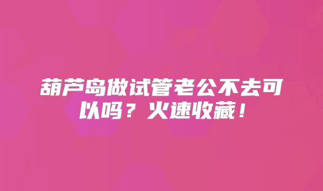 葫芦岛做试管老公不去可以吗？火速收藏！