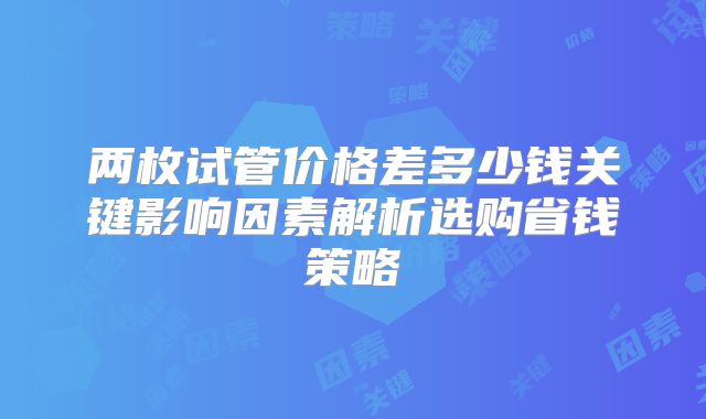 两枚试管价格差多少钱关键影响因素解析选购省钱策略
