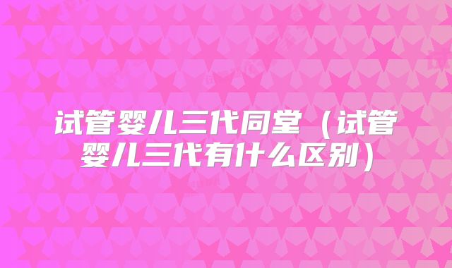 试管婴儿三代同堂（试管婴儿三代有什么区别）