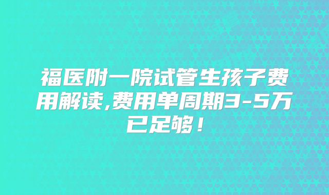 福医附一院试管生孩子费用解读,费用单周期3-5万已足够！