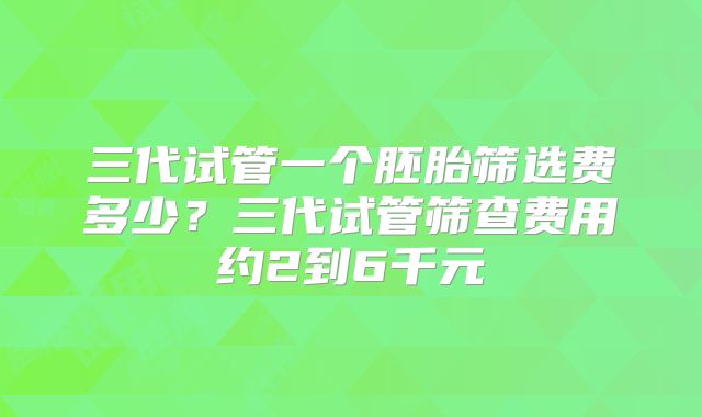 三代试管一个胚胎筛选费多少？三代试管筛查费用约2到6千元
