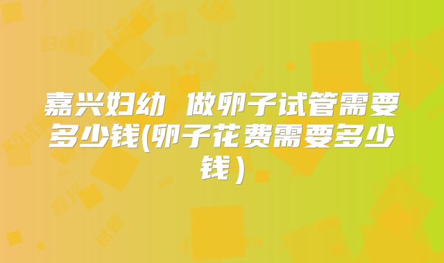 嘉兴妇幼 做卵子试管需要多少钱(卵子花费需要多少钱）