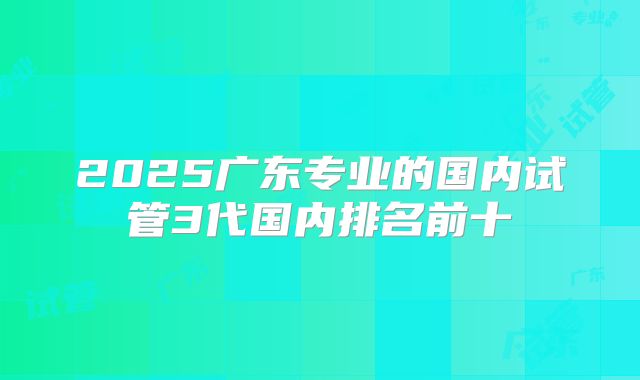 2025广东专业的国内试管3代国内排名前十