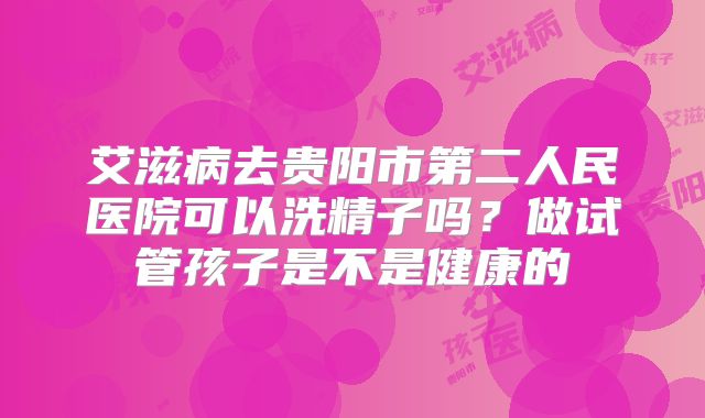 艾滋病去贵阳市第二人民医院可以洗精子吗？做试管孩子是不是健康的
