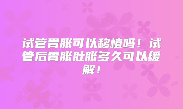 试管胃胀可以移植吗！试管后胃胀肚胀多久可以缓解！