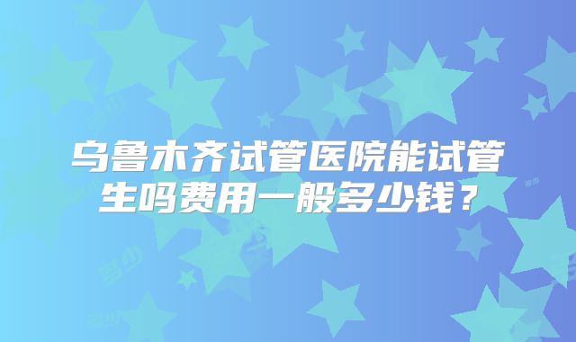 乌鲁木齐试管医院能试管生吗费用一般多少钱？