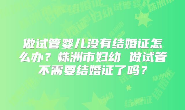 做试管婴儿没有结婚证怎么办？株洲市妇幼 做试管不需要结婚证了吗？