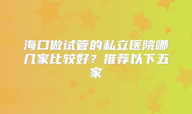 海口做试管的私立医院哪几家比较好?推荐以下五家