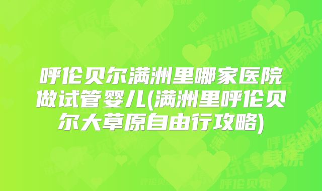 呼伦贝尔满洲里哪家医院做试管婴儿(满洲里呼伦贝尔大草原自由行攻略)