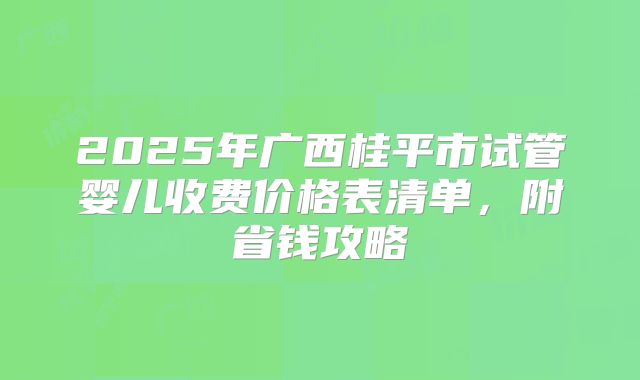 2025年广西桂平市试管婴儿收费价格表清单，附省钱攻略