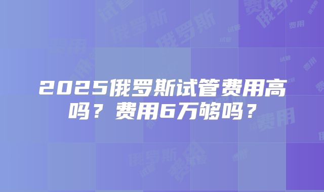 2025俄罗斯试管费用高吗？费用6万够吗？