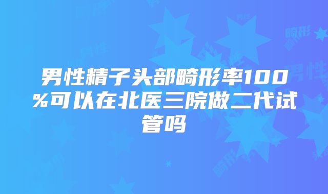 男性精子头部畸形率100%可以在北医三院做二代试管吗