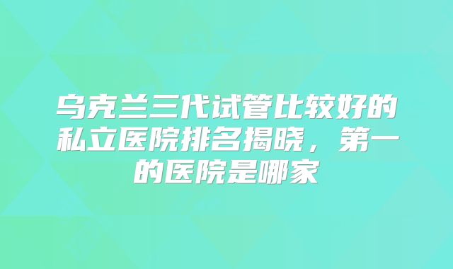 乌克兰三代试管比较好的私立医院排名揭晓，第一的医院是哪家
