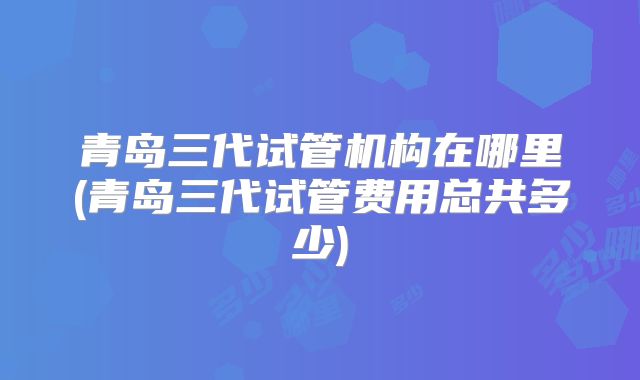 青岛三代试管机构在哪里(青岛三代试管费用总共多少)