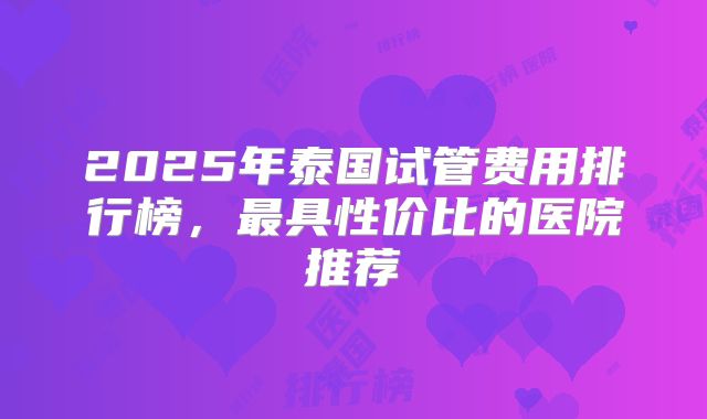 2025年泰国试管费用排行榜，最具性价比的医院推荐