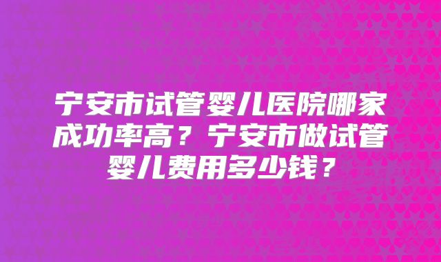 宁安市试管婴儿医院哪家成功率高?宁安市做试管婴儿费用多少钱?